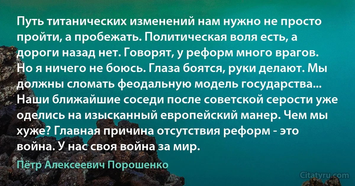 Путь титанических изменений нам нужно не просто пройти, а пробежать. Политическая воля есть, а дороги назад нет. Говорят, у реформ много врагов. Но я ничего не боюсь. Глаза боятся, руки делают. Мы должны сломать феодальную модель государства... Наши ближайшие соседи после советской серости уже оделись на изысканный европейский манер. Чем мы хуже? Главная причина отсутствия реформ - это война. У нас своя война за мир. (Пётр Алексеевич Порошенко)