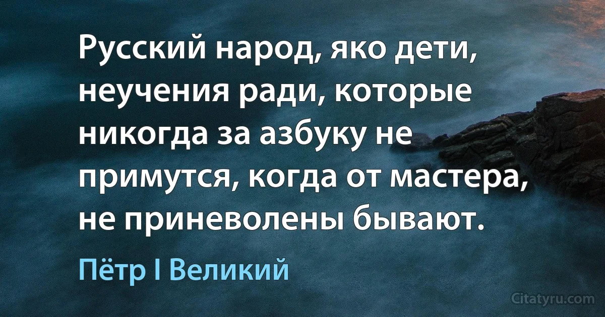 Русский народ, яко дети, неучения ради, которые никогда за азбуку не примутся, когда от мастера, не приневолены бывают. (Пётр I Великий)