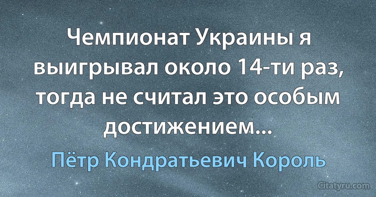 Чемпионат Украины я выигрывал около 14-ти раз, тогда не считал это особым достижением... (Пётр Кондратьевич Король)