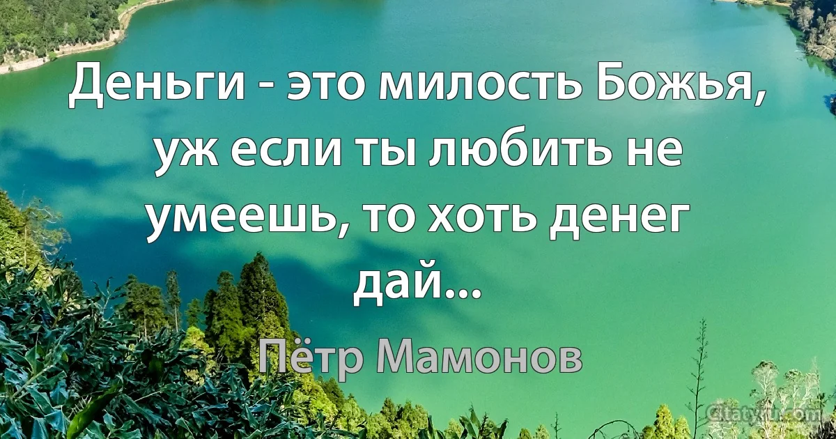 Деньги - это милость Божья, уж если ты любить не умеешь, то хоть денег дай... (Пётр Мамонов)