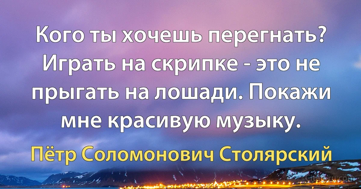 Кого ты хочешь перегнать? Играть на скрипке - это не прыгать на лошади. Покажи мне красивую музыку. (Пётр Соломонович Столярский)