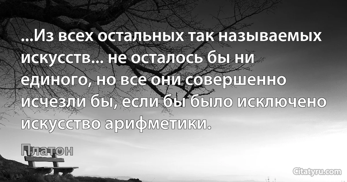 ...Из всех остальных так называемых искусств... не осталось бы ни единого, но все они совершенно исчезли бы, если бы было исключено искусство арифметики. (Платон)