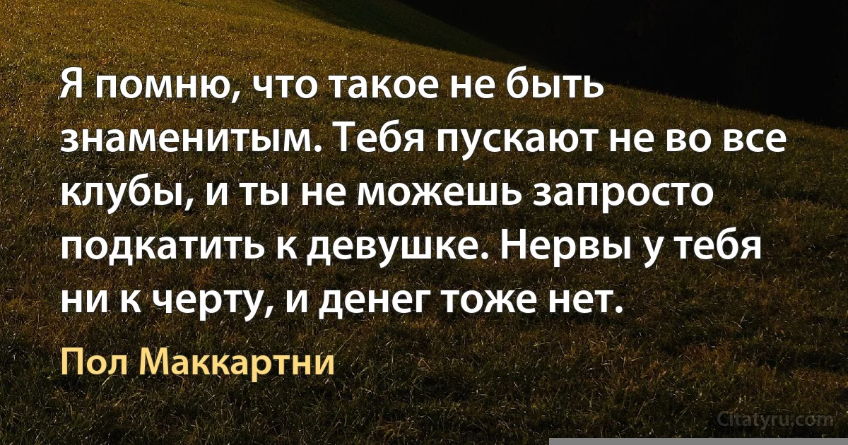 Я помню, что такое не быть знаменитым. Тебя пускают не во все клубы, и ты не можешь запросто подкатить к девушке. Нервы у тебя ни к черту, и денег тоже нет. (Пол Маккартни)