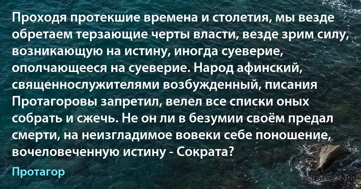 Проходя протекшие времена и столетия, мы везде обретаем терзающие черты власти, везде зрим силу, возникающую на истину, иногда суеверие, ополчающееся на суеверие. Народ афинский, священнослужителями возбужденный, писания Протагоровы запретил, велел все списки оных собрать и сжечь. Не он ли в безумии своём предал смерти, на неизгладимое вовеки себе поношение, вочеловеченную истину - Сократа? (Протагор)