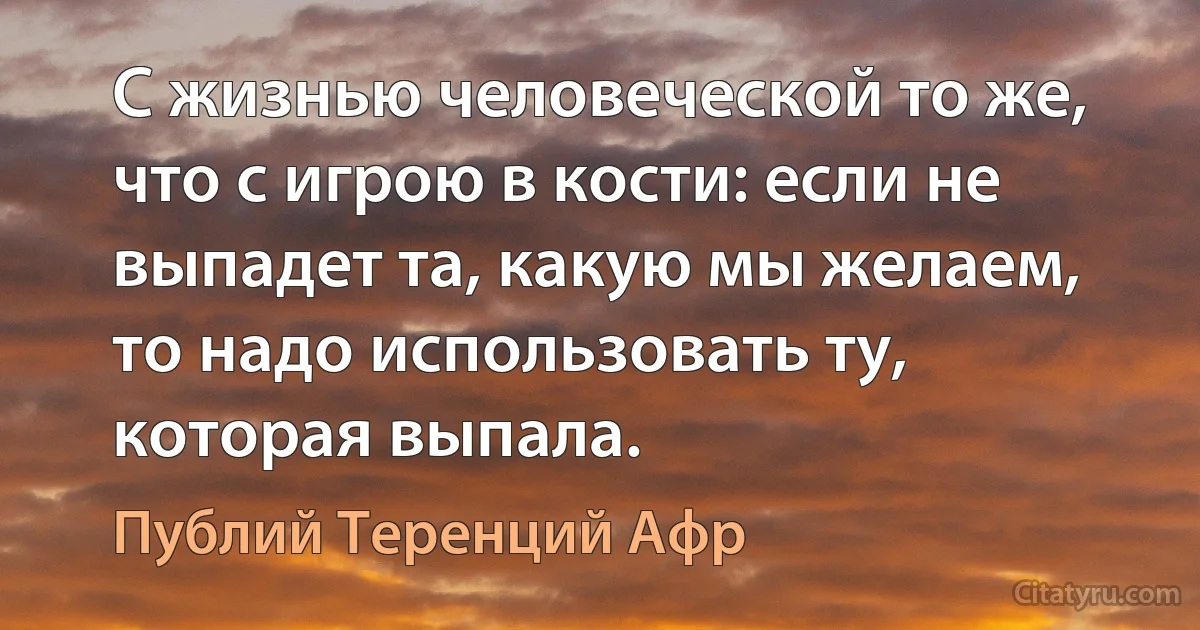 С жизнью человеческой то же, что с игрою в кости: если не выпадет та, какую мы желаем, то надо использовать ту, которая выпала. (Публий Теренций Афр)