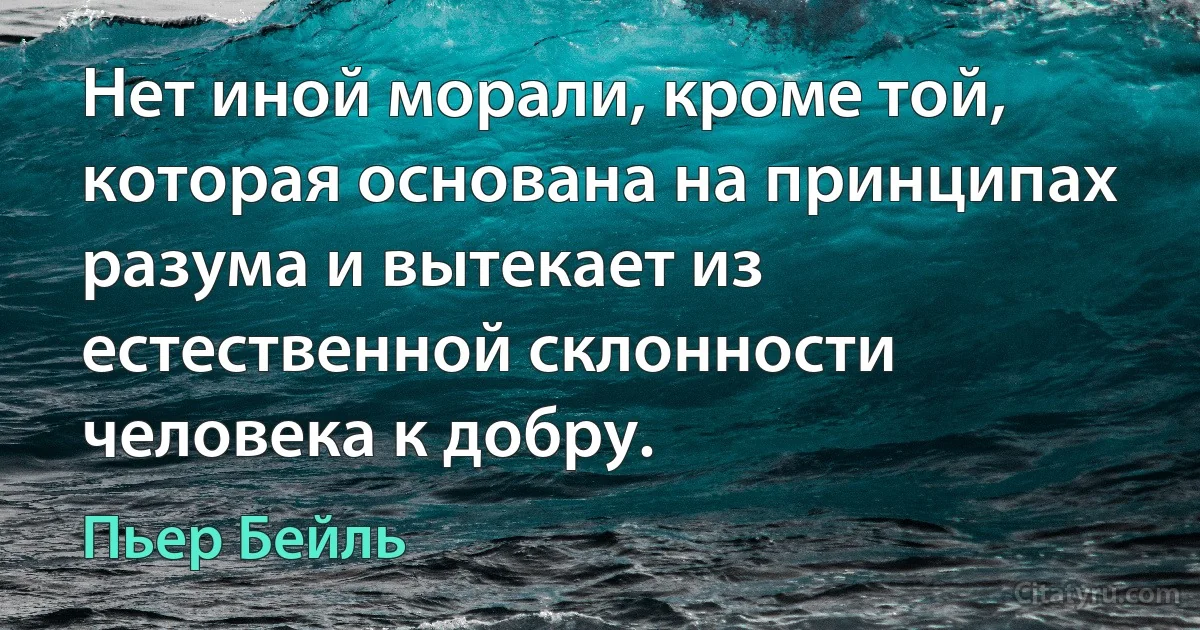 Нет иной морали, кроме той, которая основана на принципах разума и вытекает из естественной склонности человека к добру. (Пьер Бейль)