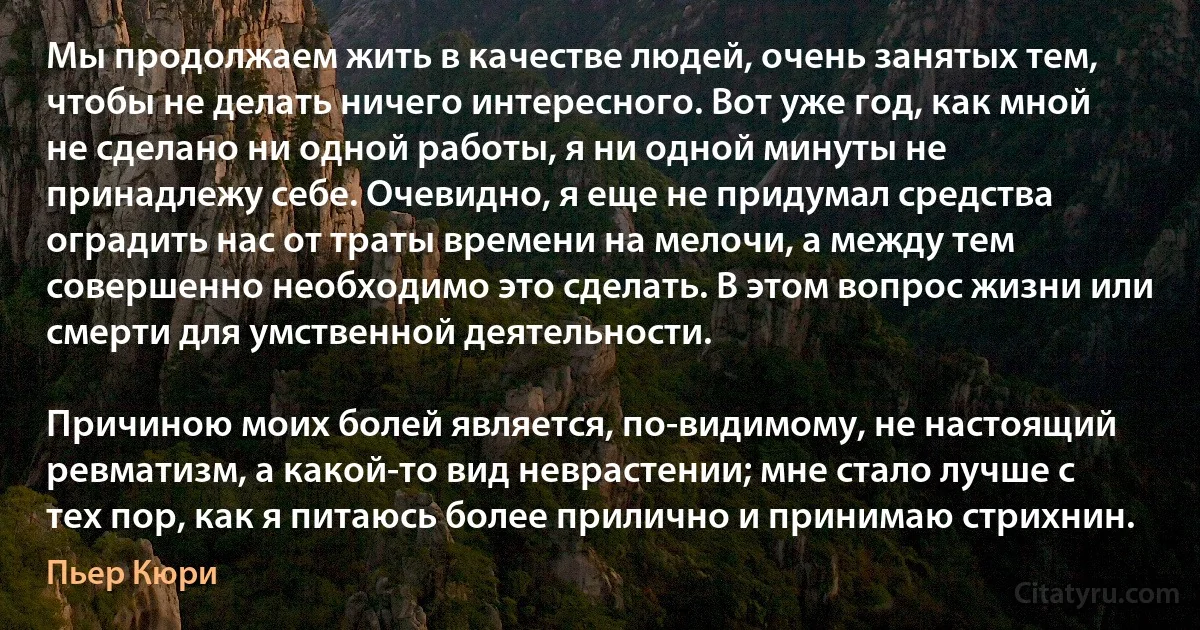 Мы продолжаем жить в качестве людей, очень занятых тем, чтобы не делать ничего интересного. Вот уже год, как мной не сделано ни одной работы, я ни одной минуты не принадлежу себе. Очевидно, я еще не придумал средства оградить нас от траты времени на мелочи, а между тем совершенно необходимо это сделать. В этом вопрос жизни или смерти для умственной деятельности.

Причиною моих болей является, по-видимому, не настоящий ревматизм, а какой-то вид неврастении; мне стало лучше с тех пор, как я питаюсь более прилично и принимаю стрихнин. (Пьер Кюри)