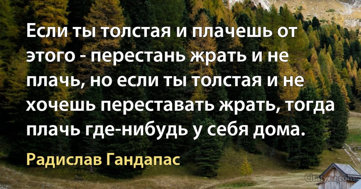 Если ты толстая и плачешь от этого - перестань жрать и не плачь, но если ты толстая и не хочешь переставать жрать, тогда плачь где-нибудь у себя дома. (Радислав Гандапас)