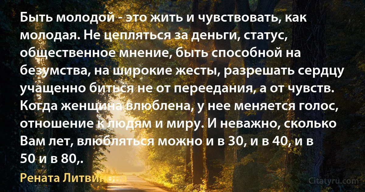 Быть молодой - это жить и чувствовать, как молодая. Не цепляться за деньги, статус, общественное мнение, быть способной на безумства, на широкие жесты, разрешать сердцу учащенно биться не от переедания, а от чувств. Когда женщина влюблена, у нее меняется голос, отношение к людям и миру. И неважно, сколько Вам лет, влюбляться можно и в 30, и в 40, и в 50 и в 80,. (Рената Литвинова)