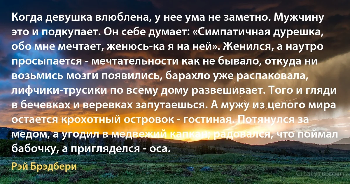 Когда девушка влюблена, у нее ума не заметно. Мужчину это и подкупает. Он себе думает: «Симпатичная дурешка, обо мне мечтает, женюсь-ка я на ней». Женился, а наутро просыпается - мечтательности как не бывало, откуда ни возьмись мозги появились, барахло уже распаковала, лифчики-трусики по всему дому развешивает. Того и гляди в бечевках и веревках запутаешься. А мужу из целого мира остается крохотный островок - гостиная. Потянулся за медом, а угодил в медвежий капкан; радовался, что поймал бабочку, а пригляделся - оса. (Рэй Брэдбери)