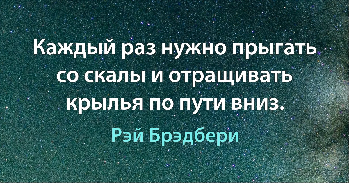 Каждый раз нужно прыгать со скалы и отращивать крылья по пути вниз. (Рэй Брэдбери)