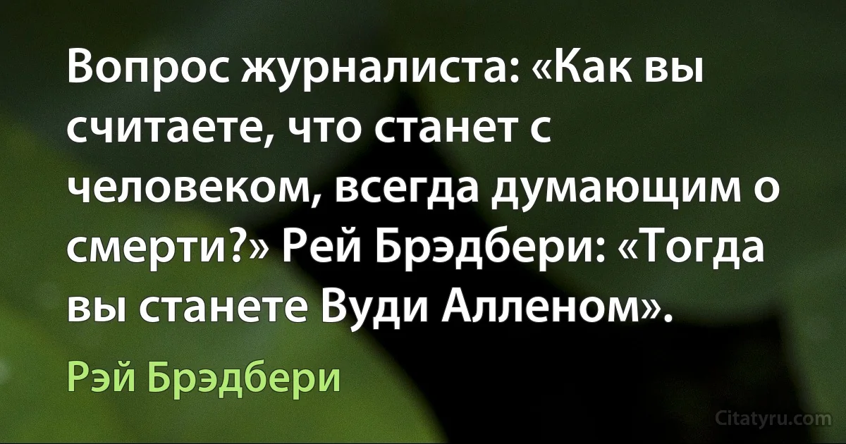 Вопрос журналиста: «Как вы считаете, что станет с человеком, всегда думающим о смерти?» Рей Брэдбери: «Тогда вы станете Вуди Алленом». (Рэй Брэдбери)