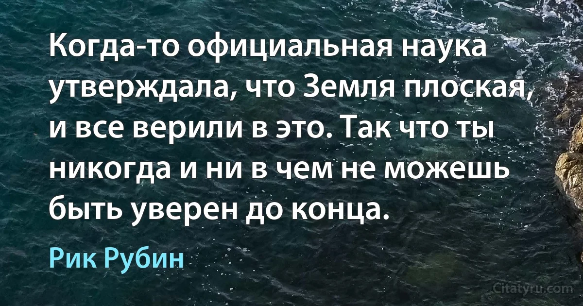 Когда-то официальная наука утверждала, что Земля плоская, и все верили в это. Так что ты никогда и ни в чем не можешь быть уверен до конца. (Рик Рубин)