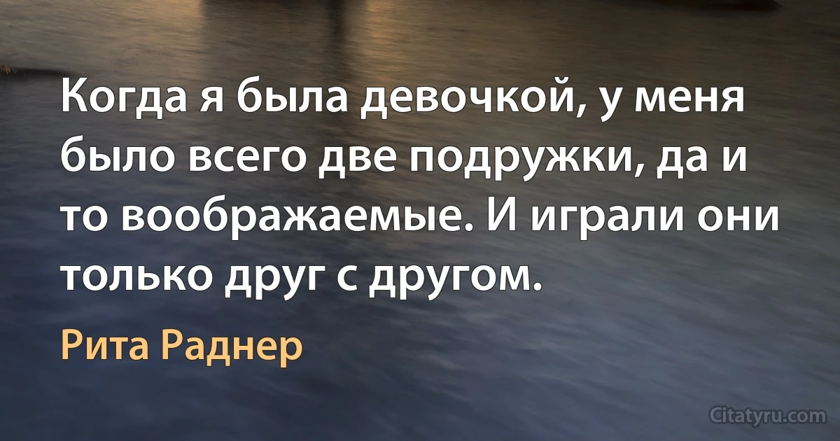 Когда я была девочкой, у меня было всего две подружки, да и то воображаемые. И играли они только друг с другом. (Рита Раднер)