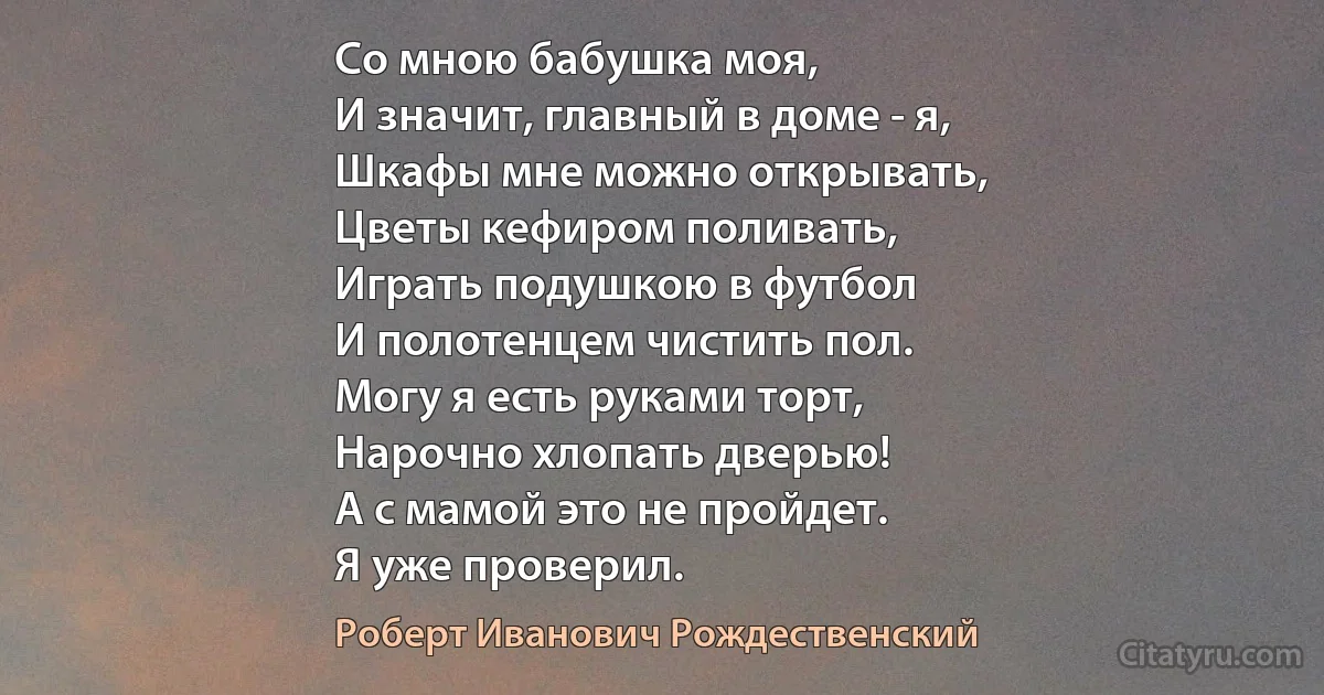 Со мною бабушка моя,
И значит, главный в доме - я,
Шкафы мне можно открывать,
Цветы кефиром поливать,
Играть подушкою в футбол
И полотенцем чистить пол.
Могу я есть руками торт,
Нарочно хлопать дверью!
А с мамой это не пройдет.
Я уже проверил. (Роберт Иванович Рождественский)