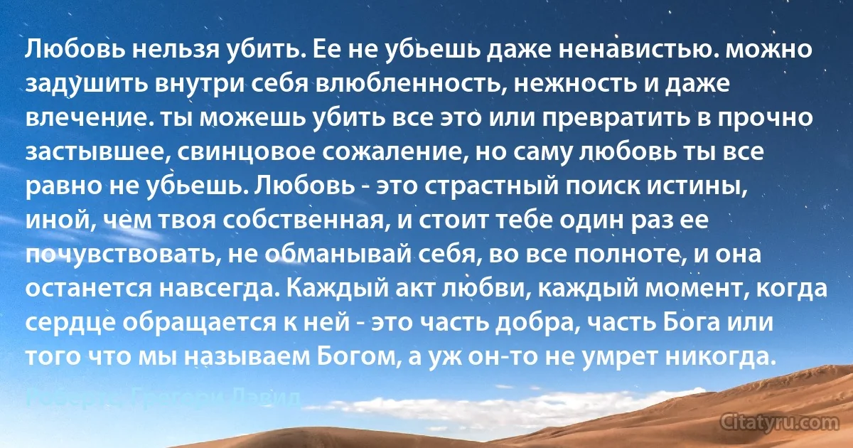 Любовь нельзя убить. Ее не убьешь даже ненавистью. можно задушить внутри себя влюбленность, нежность и даже влечение. ты можешь убить все это или превратить в прочно застывшее, свинцовое сожаление, но саму любовь ты все равно не убьешь. Любовь - это страстный поиск истины, иной, чем твоя собственная, и стоит тебе один раз ее почувствовать, не обманывай себя, во все полноте, и она останется навсегда. Каждый акт любви, каждый момент, когда сердце обращается к ней - это часть добра, часть Бога или того что мы называем Богом, а уж он-то не умрет никогда. (Робертс, Грегори Дэвид)