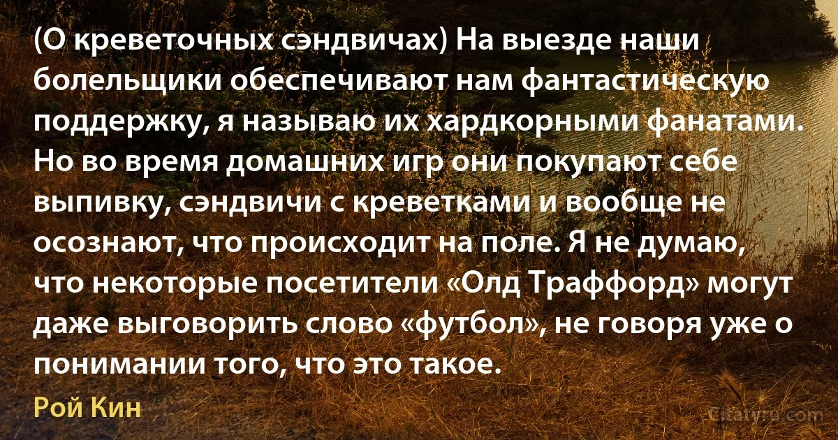 (О креветочных сэндвичах) На выезде наши болельщики обеспечивают нам фантастическую поддержку, я называю их хардкорными фанатами. Но во время домашних игр они покупают себе выпивку, сэндвичи с креветками и вообще не осознают, что происходит на поле. Я не думаю, что некоторые посетители «Олд Траффорд» могут даже выговорить слово «футбол», не говоря уже о понимании того, что это такое. (Рой Кин)