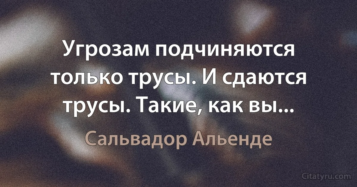 Угрозам подчиняются только трусы. И сдаются трусы. Такие, как вы... (Сальвадор Альенде)