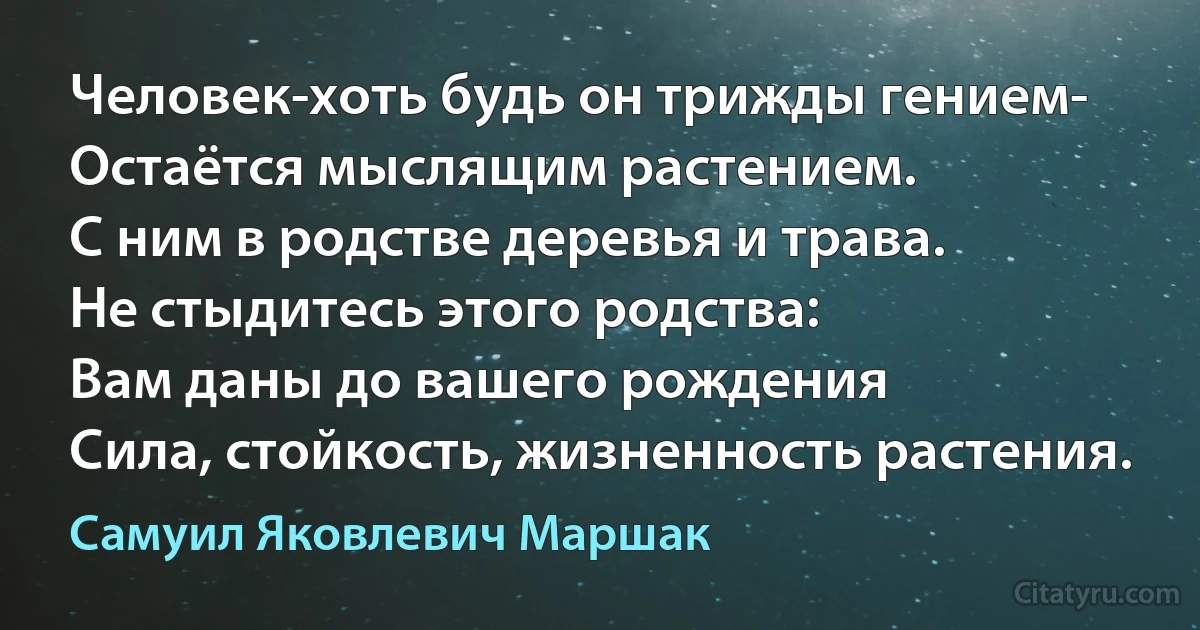 Человек-хоть будь он трижды гением-
Остаётся мыслящим растением.
С ним в родстве деревья и трава.
Не стыдитесь этого родства:
Вам даны до вашего рождения
Сила, стойкость, жизненность растения. (Самуил Яковлевич Маршак)