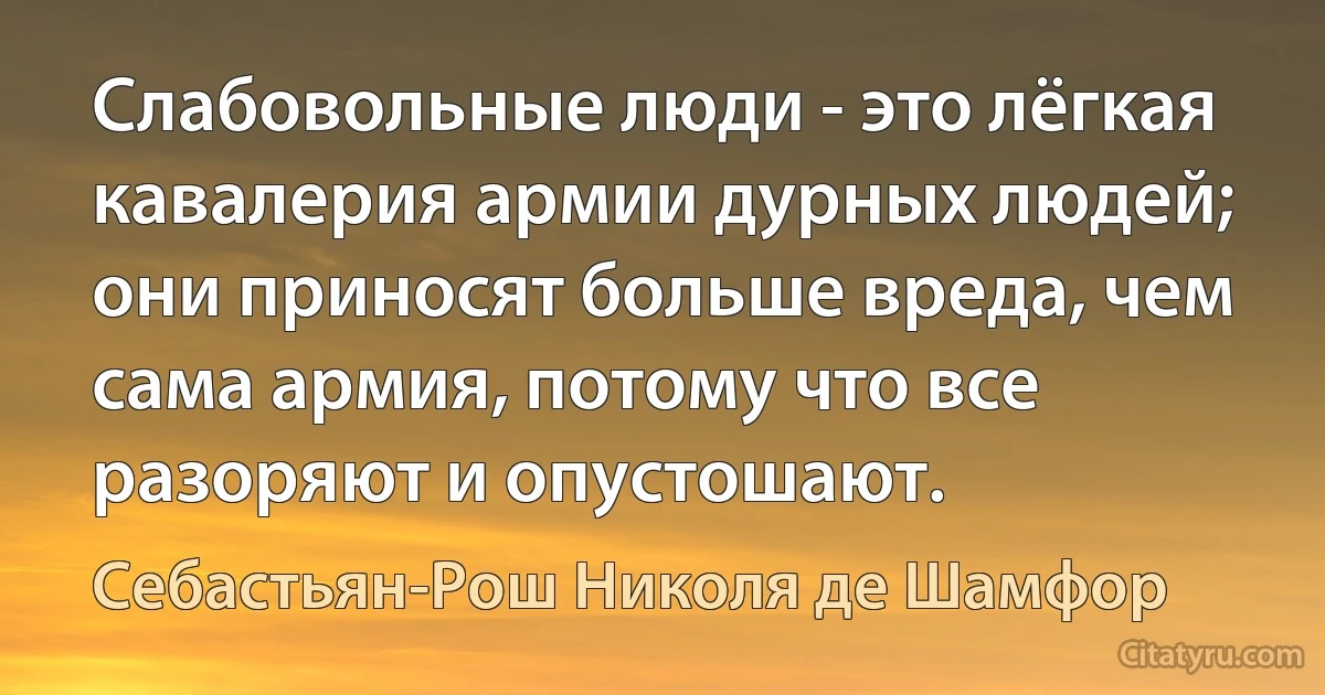 Слабовольные люди - это лёгкая кавалерия армии дурных людей; они приносят больше вреда, чем сама армия, потому что все разоряют и опустошают. (Себастьян-Рош Николя де Шамфор)