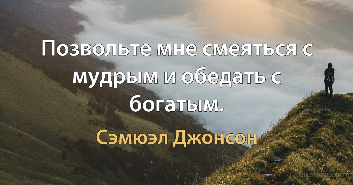 Позвольте мне смеяться с мудрым и обедать с богатым. (Сэмюэл Джонсон)