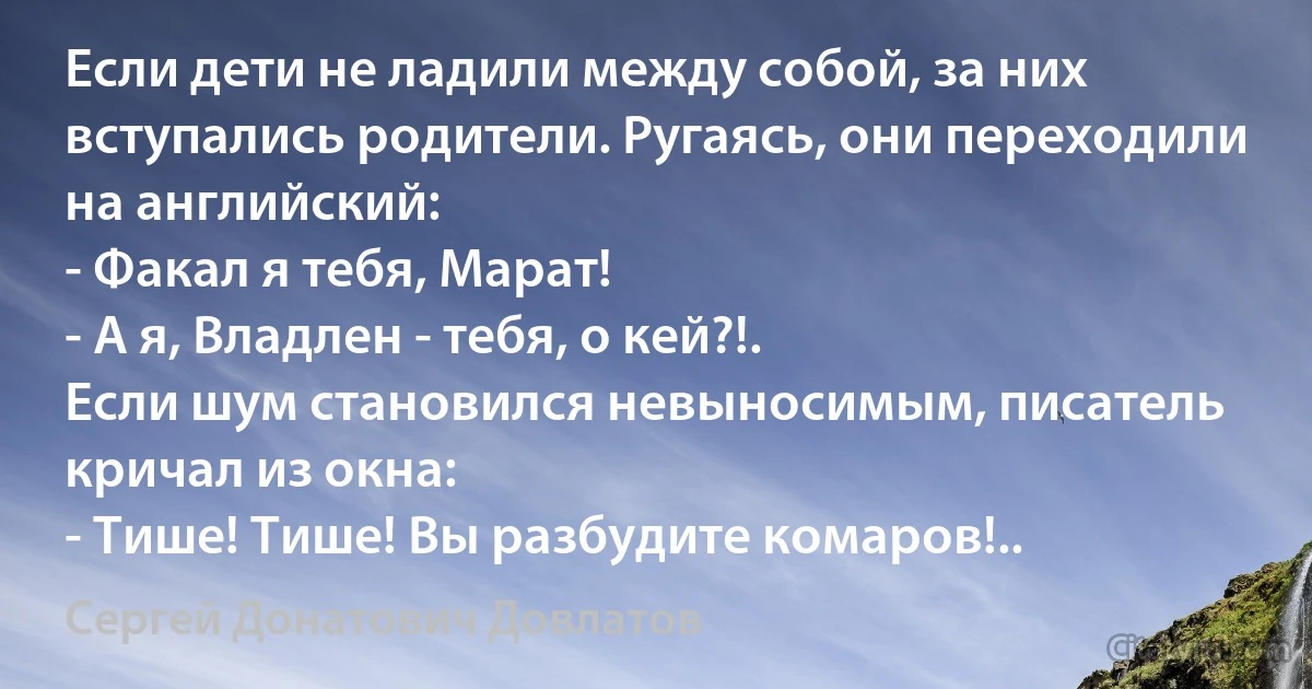 Если дети не ладили между собой, за них вступались родители. Ругаясь, они переходили на английский:
- Факал я тебя, Марат!
- А я, Владлен - тебя, о кей?!.
Если шум становился невыносимым, писатель кричал из окна:
- Тише! Тише! Вы разбудите комаров!.. (Сергей Донатович Довлатов)