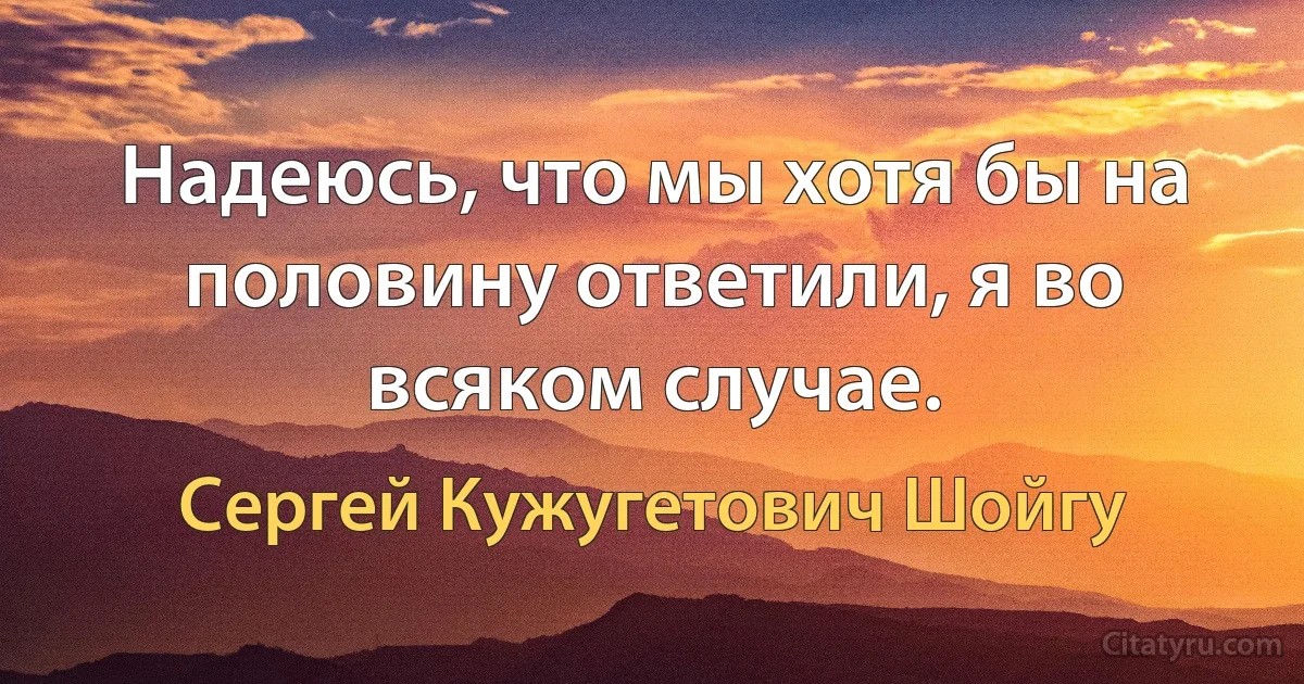 Надеюсь, что мы хотя бы на половину ответили, я во всяком случае. (Сергей Кужугетович Шойгу)