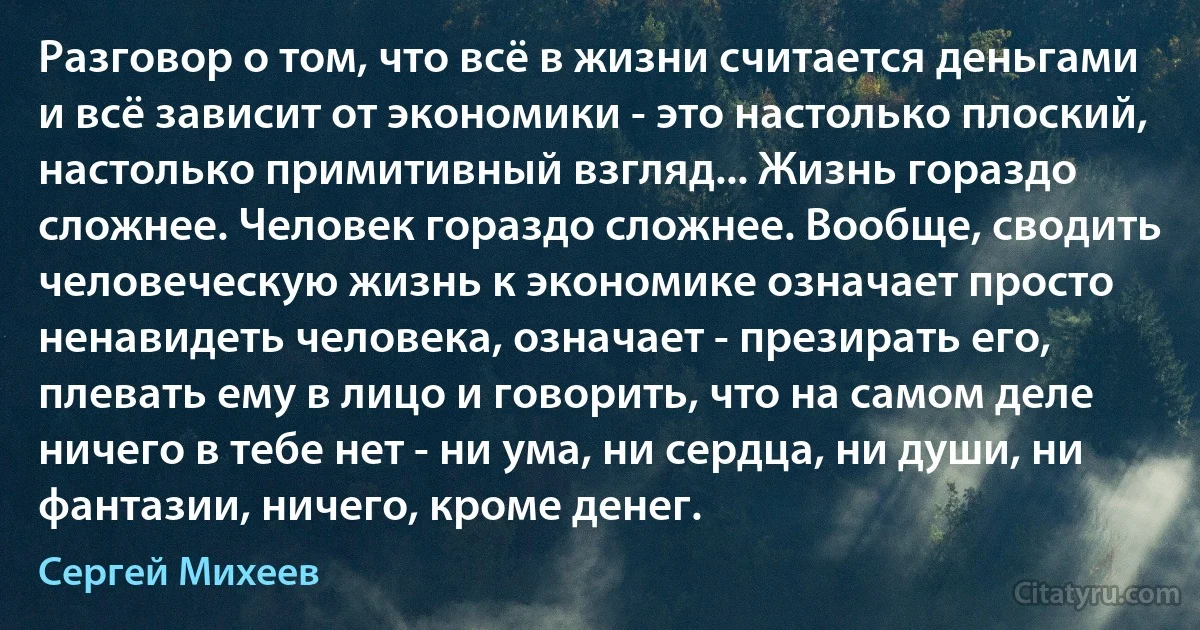 Разговор о том, что всё в жизни считается деньгами и всё зависит от экономики - это настолько плоский, настолько примитивный взгляд... Жизнь гораздо сложнее. Человек гораздо сложнее. Вообще, сводить человеческую жизнь к экономике означает просто ненавидеть человека, означает - презирать его, плевать ему в лицо и говорить, что на самом деле ничего в тебе нет - ни ума, ни сердца, ни души, ни фантазии, ничего, кроме денег. (Сергей Михеев)