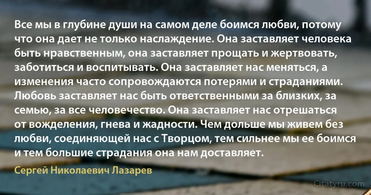 Все мы в глубине души на самом деле боимся любви, потому что она дает не только наслаждение. Она заставляет человека быть нравственным, она заставляет прощать и жертвовать, заботиться и воспитывать. Она заставляет нас меняться, а изменения часто сопровождаются потерями и страданиями. Любовь заставляет нас быть ответственными за близких, за семью, за все человечество. Она заставляет нас отрешаться от вожделения, гнева и жадности. Чем дольше мы живем без любви, соединяющей нас с Творцом, тем сильнее мы ее боимся и тем большие страдания она нам доставляет. (Сергей Николаевич Лазарев)