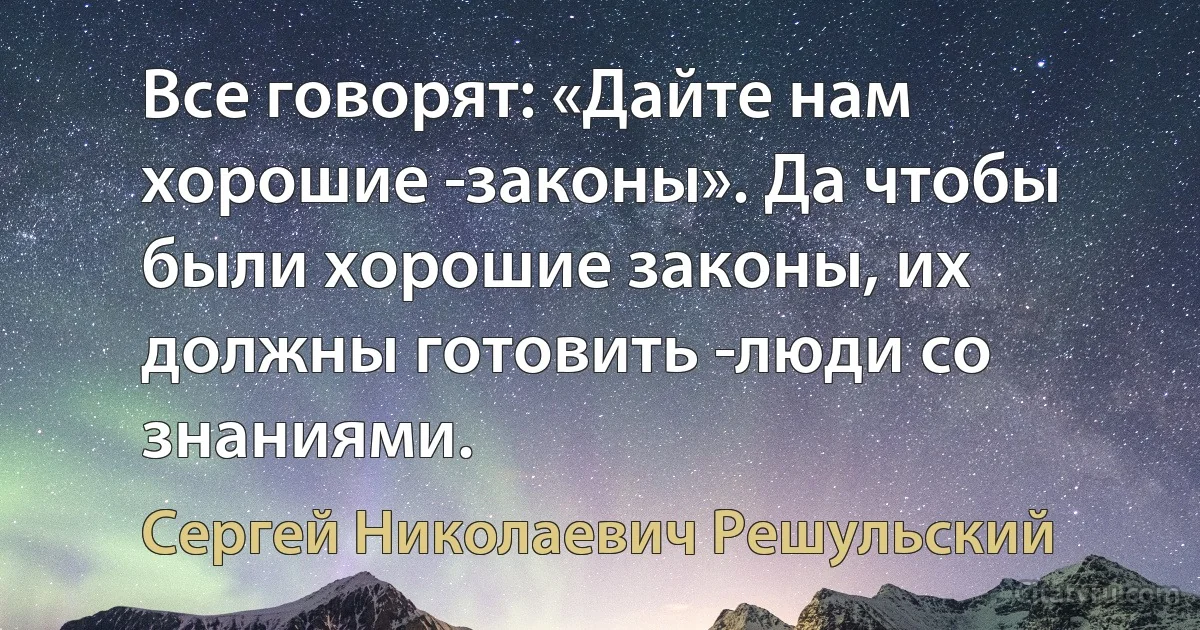 Все говорят: «Дайте нам хорошие ­законы». Да чтобы были хорошие законы, их должны готовить ­люди со знаниями. (Сергей Николаевич Решульский)