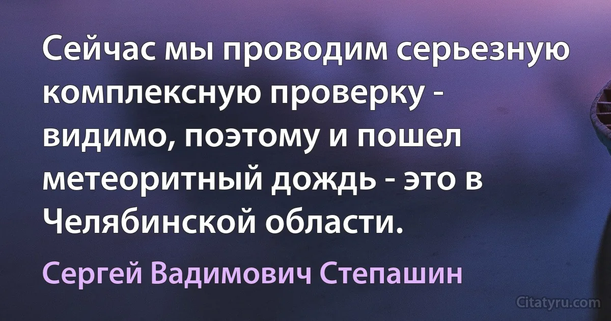 Сейчас мы проводим серьезную комплексную проверку - видимо, поэтому и пошел метеоритный дождь - это в Челябинской области. (Сергей Вадимович Степашин)