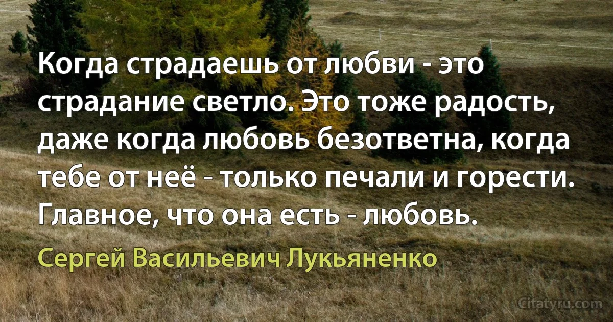 Когда страдаешь от любви - это страдание светло. Это тоже радость, даже когда любовь безответна, когда тебе от неё - только печали и горести. Главное, что она есть - любовь. (Сергей Васильевич Лукьяненко)