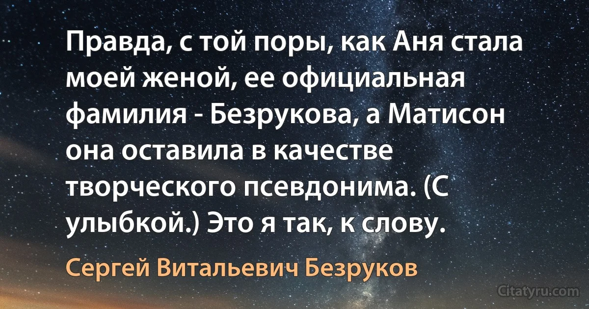 Правда, с той поры, как Аня стала моей женой, ее официальная фамилия - Безрукова, а Матисон она оставила в качестве творческого псевдонима. (С улыбкой.) Это я так, к слову. (Сергей Витальевич Безруков)