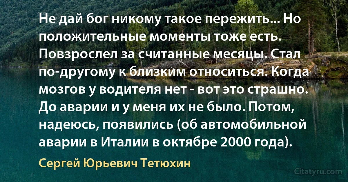 Не дай бог никому такое пережить... Но положительные моменты тоже есть. Повзрослел за считанные месяцы. Стал по-другому к близким относиться. Когда мозгов у водителя нет - вот это страшно. До аварии и у меня их не было. Потом, надеюсь, появились (об автомобильной аварии в Италии в октябре 2000 года). (Сергей Юрьевич Тетюхин)