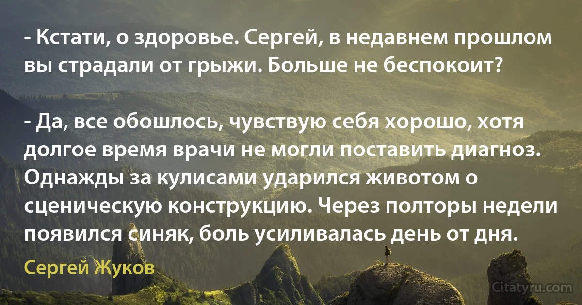 - Кстати, о здоровье. Сергей, в недавнем прошлом вы страдали от грыжи. Больше не беспокоит?

- Да, все обошлось, чувствую себя хорошо, хотя долгое время врачи не могли поставить диагноз. Однажды за кулисами ударился животом о сценическую конструкцию. Через полторы недели появился синяк, боль усиливалась день от дня. (Сергей Жуков)