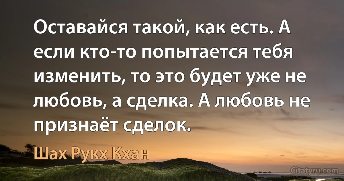 Оставайся такой, как есть. А если кто-то попытается тебя изменить, то это будет уже не любовь, а сделка. А любовь не признаёт сделок. (Шах Рукх Кхан)