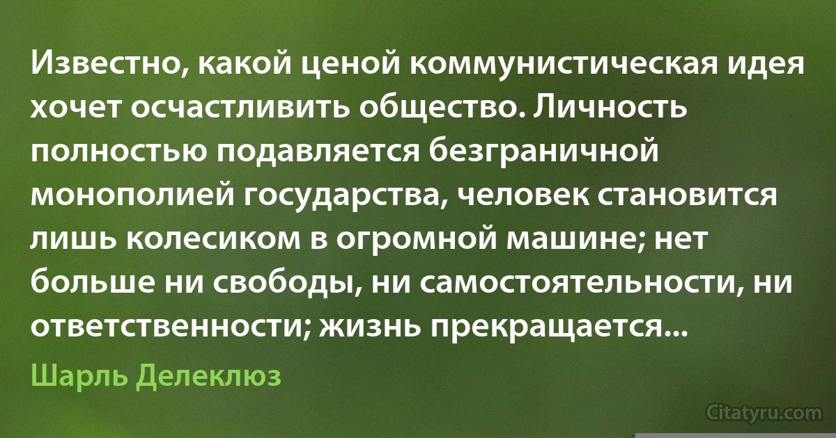 Известно, какой ценой коммунистическая идея хочет осчастливить общество. Личность полностью подавляется безграничной монополией государства, человек становится лишь колесиком в огромной машине; нет больше ни свободы, ни самостоятельности, ни ответственности; жизнь прекращается... (Шарль Делеклюз)