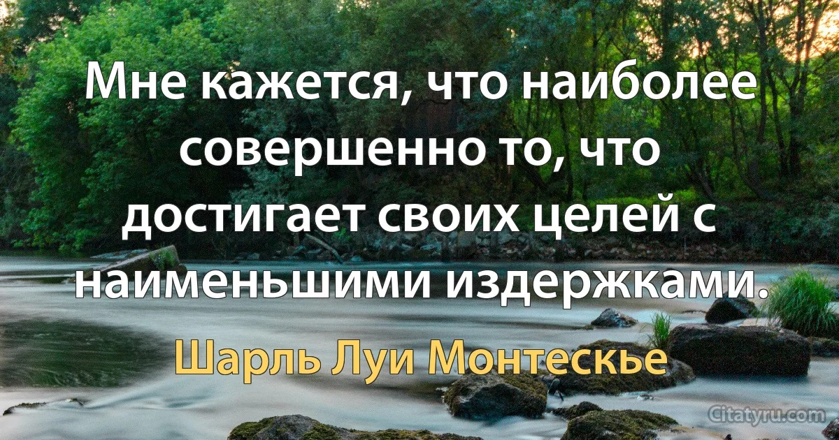 Мне кажется, что наиболее совершенно то, что достигает своих целей с наименьшими издержками. (Шарль Луи Монтескье)