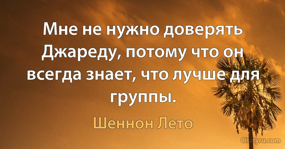 Мне не нужно доверять Джареду, потому что он всегда знает, что лучше для группы. (Шеннон Лето)