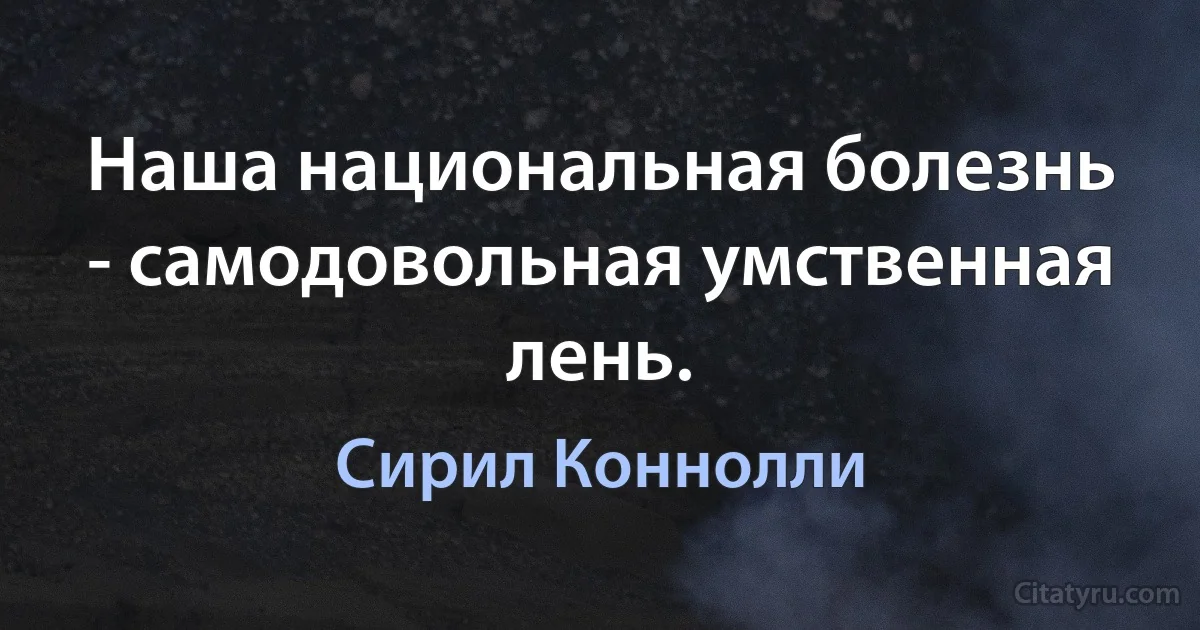 Наша национальная болезнь - самодовольная умственная лень. (Сирил Коннолли)