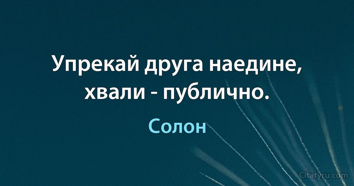 Упрекай друга наедине, хвали - публично. (Солон)