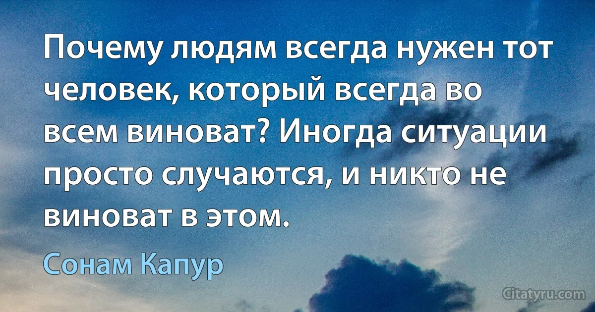 Почему людям всегда нужен тот человек, который всегда во всем виноват? Иногда ситуации просто случаются, и никто не виноват в этом. (Сонам Капур)