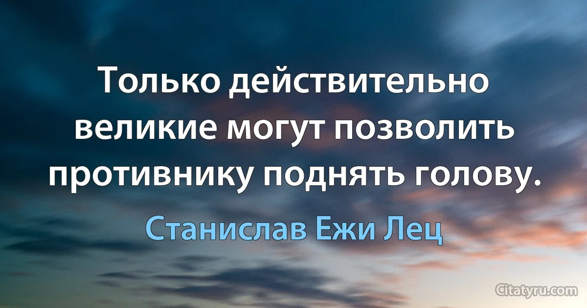 Только действительно великие могут позволить противнику поднять голову. (Станислав Ежи Лец)