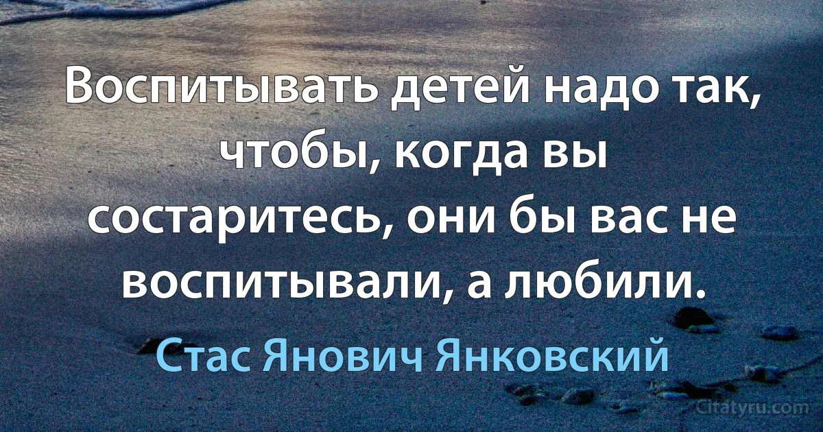 Воспитывать детей надо так, чтобы, когда вы состаритесь, они бы вас не воспитывали, а любили. (Стас Янович Янковский)