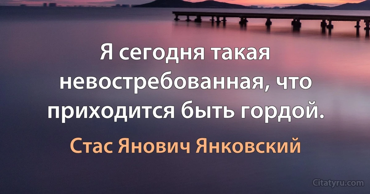 Я сегодня такая невостребованная, что приходится быть гордой. (Стас Янович Янковский)