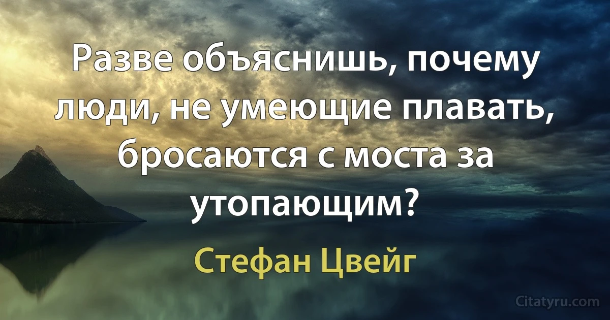 Разве объяснишь, почему люди, не умеющие плавать, бросаются с моста за утопающим? (Стефан Цвейг)