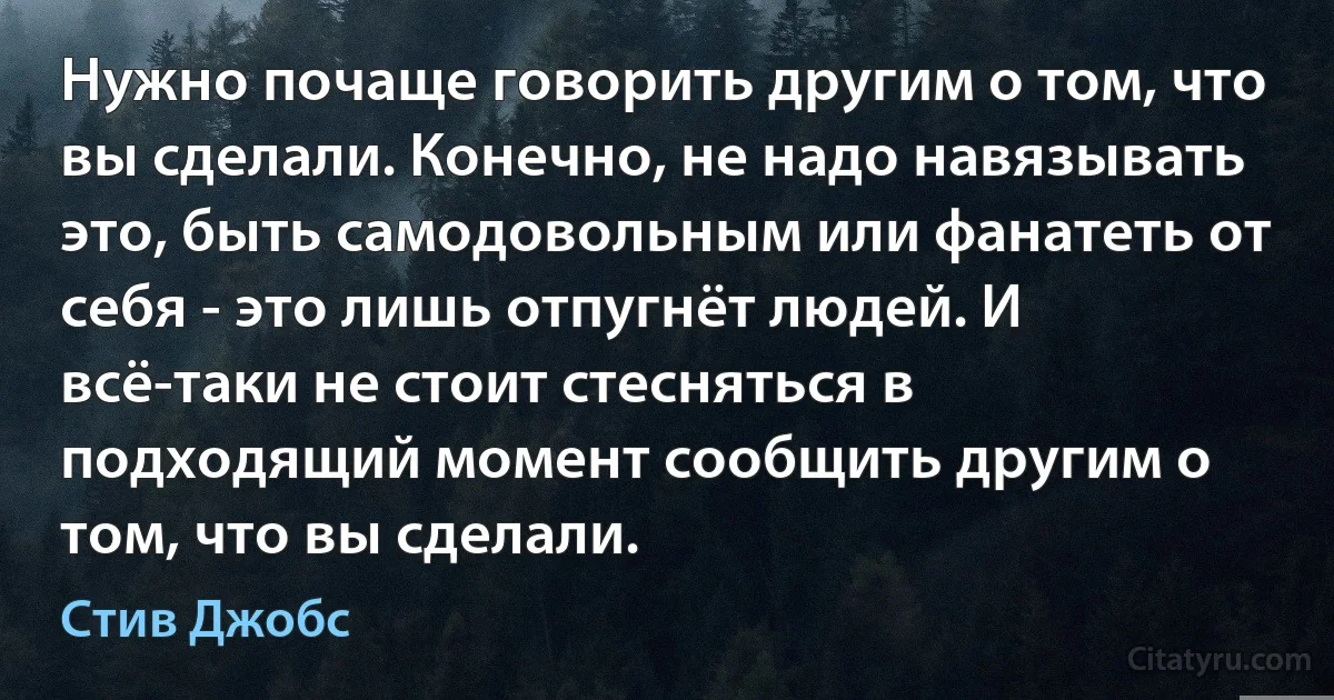 Нужно почаще говорить другим о том, что вы сделали. Конечно, не надо навязывать это, быть самодовольным или фанатеть от себя - это лишь отпугнёт людей. И всё-таки не стоит стесняться в подходящий момент сообщить другим о том, что вы сделали. (Стив Джобс)