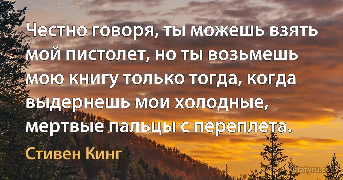 Честно говоря, ты можешь взять мой пистолет, но ты возьмешь мою книгу только тогда, когда выдернешь мои холодные, мертвые пальцы с переплета. (Стивен Кинг)