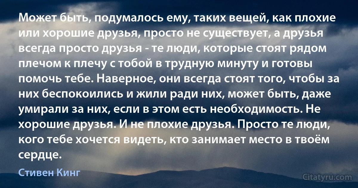 Может быть, подумалось ему, таких вещей, как плохие или хорошие друзья, просто не существует, а друзья всегда просто друзья - те люди, которые стоят рядом плечом к плечу с тобой в трудную минуту и готовы помочь тебе. Наверное, они всегда стоят того, чтобы за них беспокоились и жили ради них, может быть, даже умирали за них, если в этом есть необходимость. Не хорошие друзья. И не плохие друзья. Просто те люди, кого тебе хочется видеть, кто занимает место в твоём сердце. (Стивен Кинг)