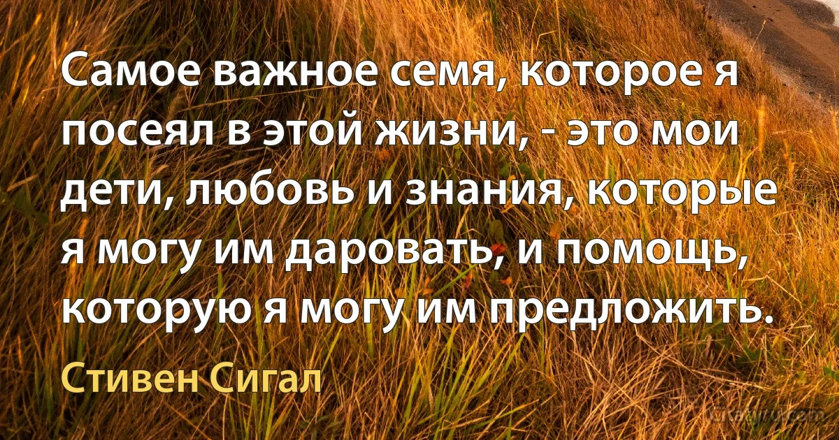 Самое важное семя, которое я посеял в этой жизни, - это мои дети, любовь и знания, которые я могу им даровать, и помощь, которую я могу им предложить. (Стивен Сигал)